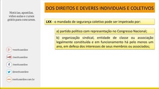 LXX - o mandado de segurança coletivo pode ser impetrado por:
a) partido político com representação no Congresso Nacional;
b) organização sindical, entidade de classe ou associação
legalmente constituída e em funcionamento há pelo menos um
ano, em defesa dos interesses de seus membros ou associados;
DOS DIREITOS E DEVERES INDIVIDUAIS E COLETIVOS
 
