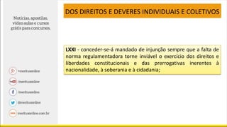 LXXI - conceder-se-á mandado de injunção sempre que a falta de
norma regulamentadora torne inviável o exercício dos direitos e
liberdades constitucionais e das prerrogativas inerentes à
nacionalidade, à soberania e à cidadania;
DOS DIREITOS E DEVERES INDIVIDUAIS E COLETIVOS
 