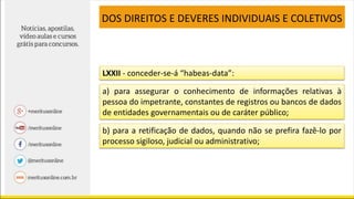 LXXII - conceder-se-á “habeas-data”:
a) para assegurar o conhecimento de informações relativas à
pessoa do impetrante, constantes de registros ou bancos de dados
de entidades governamentais ou de caráter público;
b) para a retificação de dados, quando não se prefira fazê-lo por
processo sigiloso, judicial ou administrativo;
DOS DIREITOS E DEVERES INDIVIDUAIS E COLETIVOS
 