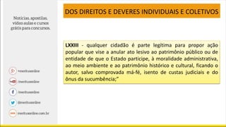 LXXIII - qualquer cidadão é parte legítima para propor ação
popular que vise a anular ato lesivo ao patrimônio público ou de
entidade de que o Estado participe, à moralidade administrativa,
ao meio ambiente e ao patrimônio histórico e cultural, ficando o
autor, salvo comprovada má-fé, isento de custas judiciais e do
ônus da sucumbência;”
DOS DIREITOS E DEVERES INDIVIDUAIS E COLETIVOS
 