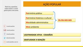 AÇÃO POPULAR
PA-PAI-MO-MEI
Patrimônio público
Moralidade administrativa
Meio ambiente
Patrimônio histórico e cultural
LEGITIMIDADE ATIVA - CIDADÃOS
GRATUIDADE X ISENÇÃO
 