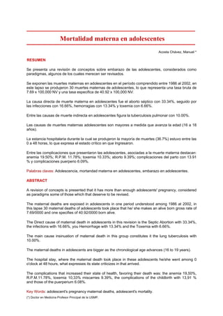 Mortalidad materna en adolescentes
                                                                               Acosta Chávez, Manuel *

RESUMEN

Se presenta una revisión de conceptos sobre embarazo de las adolescentes, considerados como
paradigmas, algunos de los cuales merecen ser revisados.

Se exponen las muertes maternas en adolescentes en el período comprendido entre 1986 al 2002, en
este lapso se produjeron 30 muertes maternas de adolescentes, lo que representa una tasa bruta de
7.69 x 100,000 NV y una tasa especifica de 40.92 x 100,000 NV.

La causa directa de muerte materna en adolescentes fue el aborto séptico con 33.34%, seguido por
las infecciones con 16.66%, hemorragias con 13.34% y toxemia con 6.66%.

Entre las causas de muerte indirecta en adolescentes figura la tuberculosis pulmonar con 10.00%.

Las causas de muertes maternas adolescentes son mayores a medida que avanza la edad (16 a 18
años).

La estancia hospitalaria durante la cual se produjeron la mayoría de muertes (36.7%) estuvo entre las
0 a 48 horas, lo que expresa el estado crítico en que Ingresaron.

Entre las complicaciones que presentaron las adolescentes, asociadas a la muerte materna destacan:
anemia 19.50%; R.P.M. 11.78%; toxemia 10.33%; aborto 9.39%; complicaciones del parto con 13.91
% y complicaciones puerperio 6.09%.

Palabras claves: Adolescencia, mortandad materna en adolescentes, embarazo en adolescentes.

ABSTRACT

A revision of concepts is presented that it has more than enough adolescents' pregnancy, considered
as paradigms some of those which that deserve to be revised.

The maternal deaths are exposed in adolescents in one period understood among 1986 at 2002, in
this lapse 30 maternal deaths of adolescents took place that he/ she makes an alive born gross rate of
7.69/0000 and one specifies of 40.92/0000 born alive.

The Direct cause of maternal death in adolescents in this revision is the Septic Abortion with 33.34%,
the infections with 16.66%, you Hemorrhage with 13.34% and the Toxemia with 6.66%.

The main cause insinuation of maternal death in this group constitutes it the lung tuberculosis with
10.00%.

The maternal deaths in adolescents are bigger as the chronological age advances (16 to 19 years).

The hospital stay, where the maternal death took place in these adolescents he/she went among 0
o'clock at 48 hours, what expresses its state criticizes in that arrived.

The complications that increased their state of health, favoring their death was: the anemia 19,50%,
R.P.M.11.78%, toxemia 10,33% miscarries 9.39%, the complications of the childbirth with 13,91 %
and those of the puerperium 6.08%.

Key Words: adolescent's pregnancy maternal deaths, adolescent's mortality.
(*) Doctor en Medicina Profesor Principal de la USMP.
 