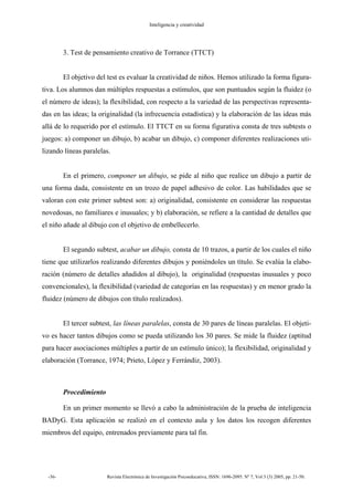 Inteligencia y creatividad
-36- Revista Electrónica de Investigación Psicoeducativa, ISSN: 1696-2095. Nº 7, Vol 3 (3) 2005, pp. 21-50.
3. Test de pensamiento creativo de Torrance (TTCT)
El objetivo del test es evaluar la creatividad de niños. Hemos utilizado la forma figura-
tiva. Los alumnos dan múltiples respuestas a estímulos, que son puntuados según la fluidez (o
el número de ideas); la flexibilidad, con respecto a la variedad de las perspectivas representa-
das en las ideas; la originalidad (la infrecuencia estadística) y la elaboración de las ideas más
allá de lo requerido por el estímulo. El TTCT en su forma figurativa consta de tres subtests o
juegos: a) componer un dibujo, b) acabar un dibujo, c) componer diferentes realizaciones uti-
lizando líneas paralelas.
En el primero, componer un dibujo, se pide al niño que realice un dibujo a partir de
una forma dada, consistente en un trozo de papel adhesivo de color. Las habilidades que se
valoran con este primer subtest son: a) originalidad, consistente en considerar las respuestas
novedosas, no familiares e inusuales; y b) elaboración, se refiere a la cantidad de detalles que
el niño añade al dibujo con el objetivo de embellecerlo.
El segundo subtest, acabar un dibujo, consta de 10 trazos, a partir de los cuales el niño
tiene que utilizarlos realizando diferentes dibujos y poniéndoles un título. Se evalúa la elabo-
ración (número de detalles añadidos al dibujo), la originalidad (respuestas inusuales y poco
convencionales), la flexibilidad (variedad de categorías en las respuestas) y en menor grado la
fluidez (número de dibujos con título realizados).
El tercer subtest, las líneas paralelas, consta de 30 pares de líneas paralelas. El objeti-
vo es hacer tantos dibujos como se pueda utilizando los 30 pares. Se mide la fluidez (aptitud
para hacer asociaciones múltiples a partir de un estímulo único); la flexibilidad, originalidad y
elaboración (Torrance, 1974; Prieto, López y Ferrándiz, 2003).
Procedimiento
En un primer momento se llevó a cabo la administración de la prueba de inteligencia
BADyG. Esta aplicación se realizó en el contexto aula y los datos los recogen diferentes
miembros del equipo, entrenados previamente para tal fin.
 