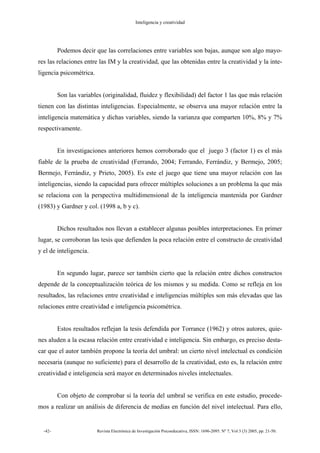 Inteligencia y creatividad
-42- Revista Electrónica de Investigación Psicoeducativa, ISSN: 1696-2095. Nº 7, Vol 3 (3) 2005, pp. 21-50.
Podemos decir que las correlaciones entre variables son bajas, aunque son algo mayo-
res las relaciones entre las IM y la creatividad, que las obtenidas entre la creatividad y la inte-
ligencia psicométrica.
Son las variables (originalidad, fluidez y flexibilidad) del factor 1 las que más relación
tienen con las distintas inteligencias. Especialmente, se observa una mayor relación entre la
inteligencia matemática y dichas variables, siendo la varianza que comparten 10%, 8% y 7%
respectivamente.
En investigaciones anteriores hemos corroborado que el juego 3 (factor 1) es el más
fiable de la prueba de creatividad (Ferrando, 2004; Ferrando, Ferrándiz, y Bermejo, 2005;
Bermejo, Ferrándiz, y Prieto, 2005). Es este el juego que tiene una mayor relación con las
inteligencias, siendo la capacidad para ofrecer múltiples soluciones a un problema la que más
se relaciona con la perspectiva multidimensional de la inteligencia mantenida por Gardner
(1983) y Gardner y col. (1998 a, b y c).
Dichos resultados nos llevan a establecer algunas posibles interpretaciones. En primer
lugar, se corroboran las tesis que defienden la poca relación entre el constructo de creatividad
y el de inteligencia.
En segundo lugar, parece ser también cierto que la relación entre dichos constructos
depende de la conceptualización teórica de los mismos y su medida. Como se refleja en los
resultados, las relaciones entre creatividad e inteligencias múltiples son más elevadas que las
relaciones entre creatividad e inteligencia psicométrica.
Estos resultados reflejan la tesis defendida por Torrance (1962) y otros autores, quie-
nes aluden a la escasa relación entre creatividad e inteligencia. Sin embargo, es preciso desta-
car que el autor también propone la teoría del umbral: un cierto nivel intelectual es condición
necesaria (aunque no suficiente) para el desarrollo de la creatividad, esto es, la relación entre
creatividad e inteligencia será mayor en determinados niveles intelectuales.
Con objeto de comprobar si la teoría del umbral se verifica en este estudio, procede-
mos a realizar un análisis de diferencia de medias en función del nivel intelectual. Para ello,
 