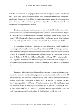 M. Ferrando, M. D. Prieto, C. Ferrándiz y C. Sánchez.
Revista Electrónica de Investigación Psicoeducativa, ISSN: 1696-2095. Nº 7, Vol 3 (3) 2005, pp. 21-50. - 43 -
se ha dividido la muestra en dos grupos: alumnos con alta inteligencia, aquellos que obtienen
un CI igual o por encima de una desviación típica; alumnos con media-baja inteligencia,
aquellos que obtienen un CI por debajo de una desviación típica. A partir de estos dos grupos,
se ha estudiado si existen diferencias significativas entre ambos en las diferentes variables que
componen el test de pensamiento creativo.
Los datos muestran que los alumnos con un mayor nivel intelectual obtienen puntua-
ciones más elevadas y estadísticamente significativas sólo en la variable elaboración del jue-
go 3 (t= 2,247, sig=,027). Estos resultados no apoyan la teoría del umbral establecida por To-
rrance (1962). Al parecer la relación entre creatividad e inteligencia se sitúa alrededor de un
CI de 120, por lo que sería preciso un estudio más profundo de los alumnos con alto CI.
A continuación procedemos a analizar si la teoría del umbral se cumple para las IM.
Los datos procedentes de los análisis realizados por Ferrando (2004) muestran que los alum-
nos con una alta inteligencia naturalista obtienen puntuaciones superiores en las diferentes
variables de creatividad; dichas relaciones son significativas para las variables que forman el
factor 1: fluidez (t=-3.194, sig =,002); flexibilidad (t=-1.897, sig=,059) y originalidad (t=-
2.433, sig=,016). También existen diferencias significativas en cuanto a alta inteligencia na-
turalista y la puntuación obtenida en la variable de elaboración (t=-2.119, sig=.039) del juego
2.
Respecto a la inteligencia lingüística, podemos decir que el grupo de niños que obtie-
nen medias superiores también obtienen puntuaciones superiores en todas las variables del
test de creatividad, a excepción de la originalidad del juego 2. Estas diferencias son estadísti-
camente significativas en el factor 1 (fluidez t=-3.354, sig=.001; flexibilidad t=-2.465,
sig=.014; y originalidad t= -1.970, sig= .05); asimismo, en el factor 2 la significación se da
para la variable fluidez (t=-1.995, sig=0.47); mientras que en el factor 3, la variable de elabo-
ración es significativa (t=-2.265, sig=0.27). Finalmente, podemos decir que en el factor cua-
tro, la variable de elaboración arroja índices de significación (t=-2.122, sig=0.35).
 