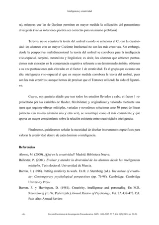 Inteligencia y creatividad
-46- Revista Electrónica de Investigación Psicoeducativa, ISSN: 1696-2095. Nº 7, Vol 3 (3) 2005, pp. 21-50.
ta), mientras que las de Gardner permiten en mayor medida la utilización del pensamiento
divergente (varias soluciones pueden ser correctas para un mismo problema)
Tercero, no se constata la teoría del umbral cuando se relaciona el CI con la creativi-
dad: los alumnos con un mayor Cociente Intelectual no son los más creativos. Sin embargo,
desde la perspectiva multidimensional la teoría del umbral se corrobora para la inteligencia
viso-espacial, corporal, naturalista y lingüística; es decir, los alumnos que obtienen puntua-
ciones más elevadas en la competencia cognitiva referente a un determinado ámbito, obtienen
a su vez puntuaciones más elevadas en el factor 1 de creatividad. Es el grupo que alcanza una
alta inteligencia viso-espacial el que en mayor medida corrobora la teoría del umbral, pues
son los más creativos; aunque hemos de precisar que el Torrance utilizado ha sido el figurati-
vo.
Cuarto, nos gustaría añadir que tras todos los estudios llevados a cabo, el factor 1 re-
presentado por las variables de fluidez, flexibilidad, y originalidad y valorado mediante una
tarea que requiere ofrecer múltiples, variadas y novedosas soluciones ante 30 pares de líneas
paralelas (un mismo estímulo una y otra vez), se constituye como el más consistente y que
aporta un mayor conocimiento sobre la relación existente entre creatividad e inteligencia.
Finalmente, quisiéramos señalar la necesidad de diseñar instrumentos específicos para
valorar la creatividad dentro de cada dominio o inteligencia.
Referencias
Alonso, M. (2000). ¿Qué es la creatividad? Madrid: Biblioteca Nueva.
Ballester, P. (2004). Evaluar y atender la diversidad de los alumnos desde las inteligencias
múltiples. Tesis doctoral. Universidad de Murcia.
Barron, F. (1988). Putting creativity to work. En R. J. Sternberg (ed.). The nature of creativ-
ity: Contemporary psychological perspectives (pp. 76-98). Cambridge: Cambridge
University Press
Barron, F. y Harrington, D. (1981). Creativity, intelligence and personality. En M.R.
Rosenzweig y L.W. Porter (eds.) Annual Review of Psychology, Vol. 32, 439-476. CA.
Palo Alto: Annual Review.
 