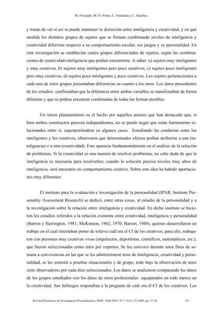 M. Ferrando, M. D. Prieto, C. Ferrándiz y C. Sánchez.
Revista Electrónica de Investigación Psicoeducativa, ISSN: 1696-2095. Nº 7, Vol 3 (3) 2005, pp. 21-50. - 25 -
y tratan de ver si así se puede mantener la distinción entre inteligencia y creatividad, y en qué
medida los distintos grupos de sujetos que se forman combinando niveles de inteligencia y
creatividad diferirían respecto a su comportamiento escolar, sus juegos y su personalidad. En
esta investigación se establecían cuatro grupos diferenciados de sujetos, según las combina-
ciones de creatividad-inteligencia que podían encontrarse. A saber: a) sujetos muy inteligentes
y muy creativos, b) sujetos muy inteligentes pero poco creativos, c) sujetos poco inteligentes
pero muy creativos, d) sujetos poco inteligentes y poco creativos. Los sujetos pertenecientes a
cada uno de estos grupos presentaban diferencias en cuanto a los otros. Los datos procedentes
de los estudios confirmaban que la diferencia entre ambas variables se manifestaban de forma
diferente y que se podían encontrar combinadas de todas las formas posibles.
Un tercer planteamiento es el hecho por aquellos autores que han destacado que, si
bien ambos constructos parecen independientes, no se puede negar que están fuertemente re-
lacionados entre sí, superponiéndose en algunos casos. Estudiando las conductas entre los
inteligentes y los creativos, observaron que determinados efectos podían atribuirse a una (in-
teligencia) o a otra (creatividad). Esto aparecía fundamentalmente en el análisis de la solución
de problemas. Si la creatividad es una manera de resolver problemas, no cabe duda de que la
inteligencia es necesaria para resolverlos; cuando la solución precisa niveles muy altos de
inteligencia, será necesario un comportamiento creativo. Sobre esta idea ha habido aportacio-
nes muy diferentes:
El instituto para la evaluación e investigación de la personalidad (IPAR, Institute Per-
sonality Assessment Research) se dedicó, entre otras cosas, al estudio de la personalidad y a
la investigación sobre la relación entre inteligencia y creatividad. En dicho instituto se hicie-
ron los estudios referidos a la relación existente entre creatividad, inteligencia y personalidad
(Barron y Harrington, 1981; McKinnon, 1962, 1970; Barron, 1988), quienes desarrollaron un
trabajo en el cual intentaban poner de relieve cuál era el CI de los creativos; para ello, trabaja-
ron con personas muy creativas vivas (arquitectos, deportistas, científicos, matemáticos, etc.),
que fueron seleccionadas como tales por expertos. Se les convocó durante unos fines de se-
mana a convivencias en las que se les administraron tests de inteligencia, creatividad y perso-
nalidad, se les sometió a pruebas situacionales y de grupo, todo bajo la observación de unos
siete observadores por cada diez seleccionados. Los datos se analizaron comparando los datos
de los grupos estudiados con los datos de otros profesionales equiparados en todo menos en
la creatividad. Sus hallazgos respondían a la pregunta de cuál era el CI de los creativos. Los
 