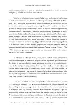 M. Ferrando, M. D. Prieto, C. Ferrándiz y C. Sánchez.
Revista Electrónica de Investigación Psicoeducativa, ISSN: 1696-2095. Nº 7, Vol 3 (3) 2005, pp. 21-50. - 27 -
las mismas características a los creativos y a los inteligentes; es decir, en la calle se asume la
inteligencia y la creatividad como una única realidad.
Entre las investigaciones que apoyan esta hipótesis que sostiene que la inteligencia y
la creatividad son la misma cosa, tenemos la realizada por Weisberg y Alba (1981) y Weis-
berg (1988), quienes han argumentado que los mecanismos para la creatividad no son dife-
rentes de los mecanismos usados en la solución de problemas. De acuerdo con estos investi-
gadores, un trabajo es juzgado como creativo cuando los procesos ordinarios de pensamiento
producen resultados extraordinarios. Por tanto, si queremos entender la creatividad, no necesi-
tamos ir más allá del estudio de los procesos ordinarios que se utilizan en la solución de pro-
blemas (Sternberg y O´Hara, 1999). Para demostrar esta hipótesis, Weisberg (1988) utilizó el
ya conocido problema de los nueve puntos, que consiste en pedirle al individuo que trate de
unir todos los puntos sin levantar el lápiz del papel. Normalmente la solución a este problema
se da por insigth cuando el sujeto dsecubre que puede salir fuera de la estructura cerrada de
los puntos; es decir, las líneas pueden rebasar los puntos. Ya anteriormente Weisberg y Alba
(1981) demostraron que, aunque las personas hubieran tenido este insight, seguían teniendo
dificultades para resolver el problema.
En definitiva, los defensores de esta postura piensan que tanto la inteligencia como la
creatividad forman parte de una realidad integrada; es decir, argumentan que son en realidad
dos facetas de una misma función singular y única que se origina en la capacidad mental:
creatividad e inteligencia son expresiones de la capacidad mental, pero cada una tiene una
finalidad distinta y exige unos recursos diferentes, lo que significa que ambas atienden a la
información, la recuperan y la organizan de manera diferente. Pero ambas contribuyen a dar
una respuesta integrada que se adapta a una tarea especifica o al ambiente inmediato (Geno-
vard, Prieto, Bermejo y Ferrándiz, en prensa).
Ahora bien, desde 1983 una nueva concepción de la inteligencia está siendo discutida
en el campo de la psicología. Es la perspectiva de las Inteligencias Múltiples formulada por
Gardner, de quien recogemos sus principios sobre la creatividad. Este autor ha dejado de ver
la inteligencia como algo unitario y compacto, diversificando las inteligencias. Según sus
planteamientos teóricos, creatividad e inteligencia son lo mismo; de hecho, sus definiciones
de persona creativa y persona inteligente son idénticas. Él plantea que la creatividad se apoya
en lo que llama “pacto faustiano”, por el que se renuncia a lo fácil y agradable para conseguir
 