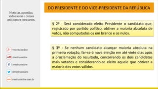 § 2º - Será considerado eleito Presidente o candidato que,
registrado por partido político, obtiver a maioria absoluta de
votos, não computados os em branco e os nulos.
DO PRESIDENTE E DO VICE-PRESIDENTE DA REPÚBLICA
§ 3º - Se nenhum candidato alcançar maioria absoluta na
primeira votação, far-se-á nova eleição em até vinte dias após
a proclamação do resultado, concorrendo os dois candidatos
mais votados e considerando-se eleito aquele que obtiver a
maioria dos votos válidos.
 