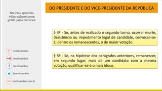 DO PRESIDENTE E DO VICE-PRESIDENTE DA REPÚBLICA
§ 4º - Se, antes de realizado o segundo turno, ocorrer morte,
desistência ou impedimento legal de candidato, convocar-se-
á, dentre os remanescentes, o de maior votação.
§ 5º - Se, na hipótese dos parágrafos anteriores, remanescer,
em segundo lugar, mais de um candidato com a mesma
votação, qualificar-se-á o mais idoso.
 