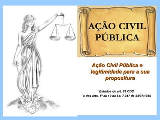 Ação Civil Pública e
     legitimidade para a sua
           propositura

            Estudos do art. 81 CDC
e dos arts. 5º ao 10 da Lei 7.347 de 24/07/1985
 