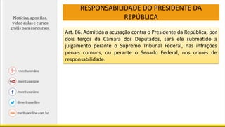 RESPONSABILIDADE DO PRESIDENTE DA
REPÚBLICA
Art. 86. Admitida a acusação contra o Presidente da República, por
dois terços da Câmara dos Deputados, será ele submetido a
julgamento perante o Supremo Tribunal Federal, nas infrações
penais comuns, ou perante o Senado Federal, nos crimes de
responsabilidade.
 