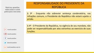 RESPONSABILIDADE DO PRESIDENTE DA
REPÚBLICA
§ 3º - Enquanto não sobrevier sentença condenatória, nas
infrações comuns, o Presidente da República não estará sujeito a
prisão.
§ 4º - O Presidente da República, na vigência de seu mandato, não
pode ser responsabilizado por atos estranhos ao exercício de suas
funções.
 