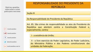 RESPONSABILIDADE DO PRESIDENTE DA
REPÚBLICA
Seção III
Da Responsabilidade do Presidente da República
Art. 85. São crimes de responsabilidade os atos do Presidente da
República que atentem contra a Constituição Federal e,
especialmente, contra:
I - a existência da União;
II - o livre exercício do Poder Legislativo, do Poder Judiciário,
do Ministério Público e dos Poderes constitucionais das
unidades da Federação;
 