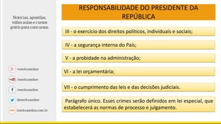RESPONSABILIDADE DO PRESIDENTE DA
REPÚBLICA
III - o exercício dos direitos políticos, individuais e sociais;
IV - a segurança interna do País;
V - a probidade na administração;
VI - a lei orçamentária;
VII - o cumprimento das leis e das decisões judiciais.
Parágrafo único. Esses crimes serão definidos em lei especial, que
estabelecerá as normas de processo e julgamento.
 