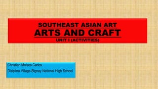 SOUTHEAST ASIAN ART
ARTS AND CRAFT
UNIT I (ACTIVITIES)
Christian Moises Carlos
Disiplina Village-Bignay National High School
 