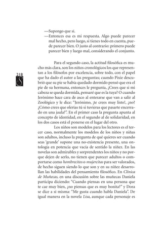 218
—	Supongo que sí.
—	Entonces esa es mi respuesta. Algo puede parecer
mal hecho, pero luego, si tienes todo en cuenta, pue-
de parecer bien. O justo al contrario: primero puede
parecer bien y luego mal, considerando el conjunto.
Para el segundo caso, la actitud filosófica es mu-
cho más clara, son los niños cronológicos los que represen-
tan a los filósofos por excelencia, sobre todo, con el papel
que ha dado el autor a las preguntas; cuando Pixie descu-
brió que su pie se había quedado dormido pensó que era el
pie de su hermana, entonces le pregunta, ¿Crees que si mi
cabeza se queda dormida, pensaré que es la tuya? O cuando
Jerónimo hace cara de asco al enterarse que van a salir al
Zoológico y le dice: “Jerónimo, ¡te crees muy listo!, ¿no?
¿Cómo crees que olerías tú si tuvieras que pasarte encerra-
do en una jaula?”. En el primer caso la pregunta apunta al
concepto de identidad, en el segundo al de solidaridad, en
los dos casos está el ponerse en el lugar del otro.
Los niños son modelos para los lectores es el ter-
cer caso, normalmente los modelos de los niños y niñas
son adultos, incluso la pregunta de qué quieres ser cuando
seas ‘grande’ supone una no-existencia presente, una on-
tología en potencia que vacía de sentido la niñez. En las
novelas son admirables y sorprendentes los niños y no por-
que dejen de serlo, no tienen que parecer adultos o com-
portarse como hombrecitos o mujercitas para ser valorados,
de hecho siguen siendo lo que son y en su niñez desarro-
llan las habilidades del pensamiento filosófico. En Clínica
de Muñecas, en una discusión sobre las muñecas Daniela
participa diciendo: “Cuando piensas en una persona que
te cae muy bien, ¿no piensas que es muy bonita?” y Dora
se dice a sí misma: “Me gusta cuando habla Daniela”. De
igual manera en la novela Lisa, aunque cada personaje es
 