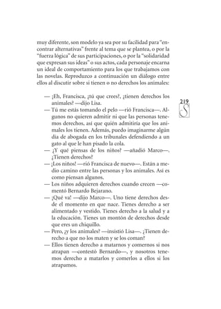 219
muy diferente, son modelo ya sea por su facilidad para“en-
contrar alternativas” frente al tema que se plantea, o por la
“fuerza lógica”de sus participaciones, o por la“solidaridad
que expresan sus ideas”o sus actos, cada personaje encarna
un ideal de comportamiento para los que trabajamos con
las novelas. Reproduzco a continuación un diálogo entre
ellos al discutir sobre si tienen o no derechos los animales:
— ¡Eh, Francisca, ¿tú que crees?, ¿tienen derechos los
animales? —dijo Lisa.
— Tú me estás tomando el pelo —rió Francisca—. Al-
gunos no quieren admitir ni que las personas tene-
mos derechos, así que quién admitiría que los ani-
males los tienen. Además, puedo imaginarme algún
día de abogada en los tribunales defendiendo a un
gato al que le han pisado la cola.
— ¿Y qué piensas de los niños? —añadió Marco—.
¿Tienen derechos?
— ¡Los niños! —rió Francisca de nuevo—. Están a me-
dio camino entre las personas y los animales. Así es
como piensan algunos.
— Los niños adquieren derechos cuando crecen —co-
mentó Bernardo Bejarano.
— ¡Qué va! —dijo Marco—. Uno tiene derechos des-
de el momento en que nace. Tienes derecho a ser
alimentado y vestido. Tienes derecho a la salud y a
la educación. Tienes un montón de derechos desde
que eres un chiquillo.
— Pero, ¿y los animales? —insistió Lisa—. ¿Tienen de-
recho a que no los maten y se los coman?
— Ellos tienen derecho a matarnos y comernos si nos
atrapan —contestó Bernardo—, y nosotros tene-
mos derecho a matarlos y comerlos a ellos si los
atrapamos.
 
