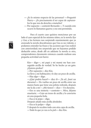 220
— ¿Es lo mismo respecto de las personas? —Preguntó
Harry— ¿Es precisamente el ser capaz de capturar-
los lo que nos da derecho a matarlos?
— Por supuesto —contestó Bernardo—.Y cuando esto
ocurre lo llamamos guerra y eso está permitido.
Para el cuarto caso quisiera mencionar por un
lado el caso especial de los mismos niños, en la novela Kyo
y Gus; a los lectores nos sorprende enormemente que ya
avanzada la novela descubramos que Gus es no-vidente, y
podamos entender las frases y las acciones que Gus realizó
con anterioridad; nos sorprende que no hayamos podido
deducirlo antes, desde allí en adelante la novela es otra,
comprendemos claramente entonces cuando realizan una
pequeña actividad con barro:
Kio— digo—, mi papá y mi mamá me han con-
seguido arcilla de verdad. Yo he hecho ya un gato.
¿Quieres probar?
—Por supuesto— dice Kio.
Lo llevo a mi habitación y le doy un poco de arcilla.
—Haz algo— digo.
—¿Qué podría hacer?— dice él— ¡Ya sé!, ¡haré un
durazno!— Da vueltas un poco de arcilla entre sus
manos hasta que tiene una pelota redonda, después
me la da a mí— ¡Ahí tienes!— dice— Un durazno.
—Eso es una tontería —contesto—. Mira, déjame
enseñarte. —Cojo un trozo de arcilla y lo convierto
en una pequeña bola.
—Esa es la pepa— digo.
Después añado más arcilla alrededor.
—Esa es la pulpa— digo.
Y después lo recubro todo con otra capa de arcilla.
—Todo lo que yo veo es la piel— dice Kio.
 