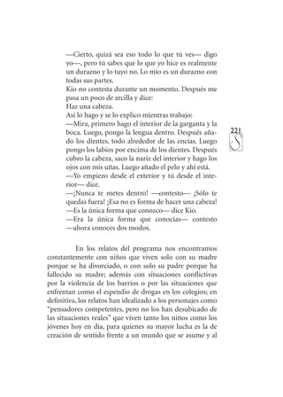 221
—Cierto, quizá sea eso todo lo que tú ves— digo
yo—, pero tú sabes que lo que yo hice es realmente
un durazno y lo tuyo no. Lo mío es un durazno con
todas sus partes.
Kio no contesta durante un momento. Después me
pasa un poco de arcilla y dice:
Haz una cabeza.
Así lo hago y se lo explico mientras trabajo:
—Mira, primero hago el interior de la garganta y la
boca. Luego, pongo la lengua dentro. Después aña-
do los dientes, todo alrededor de las encías. Luego
pongo los labios por encima de los dientes. Después
cubro la cabeza, saco la nariz del interior y hago los
ojos con mis uñas. Luego añado el pelo y ahí está.
—Yo empiezo desde el exterior y tú desde el inte-
rior— dice.
—¡Nunca te metes dentro! —contesto— ¡Sólo te
quedas fuera! ¡Esa no es forma de hacer una cabeza!
—Es la única forma que conozco— dice Kio.
—Era la única forma que conocías— contesto
—ahora conoces dos modos.
En los relatos del programa nos encontramos
constantemente con niños que viven solo con su madre
porque se ha divorciado, o con solo su padre porque ha
fallecido su madre; además con situaciones conflictivas
por la violencia de los barrios o por las situaciones que
enfrentan como el espendio de drogas en los colegios; en
definitiva, los relatos han idealizado a los personajes como
“pensadores competentes, pero no los han desubicado de
las situaciones reales” que viven tanto los niños como los
jóvenes hoy en día, para quienes su mayor lucha es la de
creación de sentido frente a un mundo que se asume y al
 