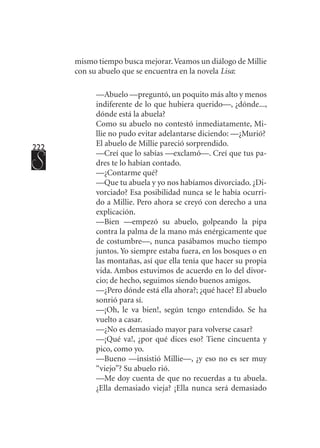 222
mismo tiempo busca mejorar.Veamos un diálogo de Millie
con su abuelo que se encuentra en la novela Lisa:
—Abuelo —preguntó, un poquito más alto y menos
indiferente de lo que hubiera querido—, ¿dónde...,
dónde está la abuela?
Como su abuelo no contestó inmediatamente, Mi-
llie no pudo evitar adelantarse diciendo: —¿Murió?
El abuelo de Millie pareció sorprendido.
—Creí que lo sabías —exclamó—. Creí que tus pa-
dres te lo habían contado.
—¿Contarme qué?
—Que tu abuela y yo nos habíamos divorciado. ¿Di-
vorciado? Esa posibilidad nunca se le había ocurri-
do a Millie. Pero ahora se creyó con derecho a una
explicación.
—Bien —empezó su abuelo, golpeando la pipa
contra la palma de la mano más enérgicamente que
de costumbre—, nunca pasábamos mucho tiempo
juntos. Yo siempre estaba fuera, en los bosques o en
las montañas, así que ella tenía que hacer su propia
vida. Ambos estuvimos de acuerdo en lo del divor-
cio; de hecho, seguimos siendo buenos amigos.
—¿Pero dónde está ella ahora?; ¿qué hace? El abuelo
sonrió para sí.
—¡Oh, le va bien!, según tengo entendido. Se ha
vuelto a casar.
—¿No es demasiado mayor para volverse casar?
—¡Qué va!, ¿por qué dices eso? Tiene cincuenta y
pico, como yo.
—Bueno —insistió Millie—, ¿y eso no es ser muy
“viejo”? Su abuelo rió.
—Me doy cuenta de que no recuerdas a tu abuela.
¿Ella demasiado vieja? ¡Ella nunca será demasiado
 