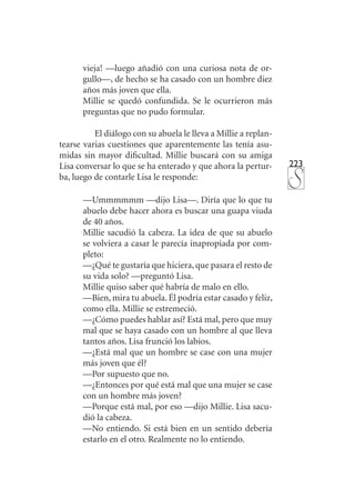 223
vieja! —luego añadió con una curiosa nota de or-
gullo—, de hecho se ha casado con un hombre diez
años más joven que ella.
Millie se quedó confundida. Se le ocurrieron más
preguntas que no pudo formular.
El diálogo con su abuela le lleva a Millie a replan-
tearse varias cuestiones que aparentemente las tenía asu-
midas sin mayor dificultad. Millie buscará con su amiga
Lisa conversar lo que se ha enterado y que ahora la pertur-
ba, luego de contarle Lisa le responde:
—Ummmmmm —dijo Lisa—. Diría que lo que tu
abuelo debe hacer ahora es buscar una guapa viuda
de 40 años.
Millie sacudió la cabeza. La idea de que su abuelo
se volviera a casar le parecía inapropiada por com-
pleto:
—¿Qué te gustaría que hiciera, que pasara el resto de
su vida solo? —preguntó Lisa.
Millie quiso saber qué habría de malo en ello.
—Bien, mira tu abuela. Él podría estar casado y feliz,
como ella. Millie se estremeció.
—¿Cómo puedes hablar así? Está mal, pero que muy
mal que se haya casado con un hombre al que lleva
tantos años. Lisa frunció los labios.
—¿Está mal que un hombre se case con una mujer
más joven que él?
—Por supuesto que no.
—¿Entonces por qué está mal que una mujer se case
con un hombre más joven?
—Porque está mal, por eso —dijo Millie. Lisa sacu-
dió la cabeza.
—No entiendo. Si está bien en un sentido debería
estarlo en el otro. Realmente no lo entiendo.
 