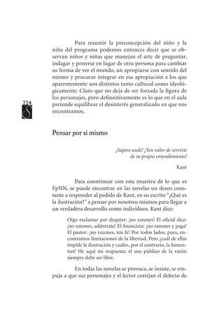 224
Para resumir la preconcepción del niño y la
niña del programa podemos entonces decir que se ob-
servan niños y niñas que manejan el arte de preguntar,
indagar y ponerse en lugar de otra persona para cambiar
su forma de ver el mundo, un apropiarse con sentido del
mismo y procurar integrar en esa apropiación a los que
aparentemente son distintos tanto cultural como ideoló-
gicamente. Claro que no deja de ser forzada la figura de
los personajes, pero definnitivamente es lo que en el aula
pretende equilibrar el desinterés generalizado en que nos
encontramos.
Pensar por sí mismo
¡Sapere aude! ¡Ten valor de servirte
de tu propio entendimiento!
Kant
Para conntinuar con esta muestra de lo que es
FpNN, se puede encontrar en las novelas un deseo cons-
tante a responder al pedido de Kant, en su escrito “¿Qué es
la ilustración?” a pensar por nosotros mismos para llegar a
un verdadera desarrollo como individuos. Kant dice:
Oigo exclamar por doquier: ¡no razones! El oficial dice:
¡no razones, adiéstrate! El financista: ¡no razones y paga!
El pastor: ¡no razones, ten fe! Por todos lados, pues, en-
contramos limitaciones de la libertad. Pero ¿cuál de ellas
impide la ilustración y cuáles, por el contrario, la fomen-
tan? He aquí mi respuesta: el uso público de la razón
siempre debe ser libre.
En todas las novelas se provoca, se insiste, se em-
puja a que sus personajes y el lector corrijan el defecto de
 