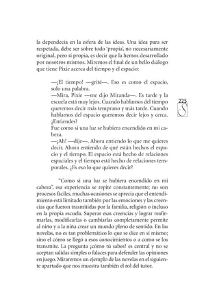 225
la dependecia en la esfera de las ideas. Una idea para ser
respetada, debe ser sobre todo ‘propia’, no necesariamente
original, pero sí propia, es decir que la hemos desarrollado
por nosotros mismos. Miremos el final de un bello diálogo
que tiene Pixie acerca del tiempo y el espacio:
—¡El tiempo! —grité—. Eso es como el espacio,
solo una palabra.
—Mira, Pixie —me dijo Miranda—. Es tarde y la
escuela está muy lejos. Cuando hablamos del tiempo
queremos decir más temprano y más tarde. Cuando
hablamos del espacio queremos decir lejos y cerca.
¿Entiendes?
Fue como si una luz se hubiera encendido en mi ca-
beza.
—¡Ah! —dije—. Ahora entiendo lo que me quieres
decir. Ahora entiendo de qué están hechos el espa-
cio y el tiempo. El espacio está hecho de relaciones
espaciales y el tiempo está hecho de relaciones tem-
porales. ¿Es eso lo que quieres decir?
“Como si una luz se hubiera encendido en mi
cabeza”, esa experiencia se repite constantemente; no son
procesos fáciles, muchas ocasiones se aprecia que el entendi-
miento está limitado también por las emociones y las creen-
cias que fueron trasmitidas por la familia, religión o incluso
en la propia escuela. Superar esas creencias y lograr reafir-
marlas, modificarlas o cambiarlas completamente permite
al niño y a la niña crear un mundo pleno de sentido. En las
novelas, no es tan problemático lo que se dice en sí mismo;
sino el cómo se llegó a esos conocimientos o a como se los
transmite. La pregunta ¿cómo tú sabes? es central y no se
aceptan salidas simples o falaces para defender las opiniones
en juego.Miraremos un ejemplo de las novelas en el siguien-
te apartado que nos muestra también el rol del tutor.
 