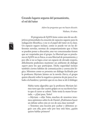 226
Creando lugares seguros del pensamiento, 	
el rol del tutor
Adoro las preguntas que me hacen discutir.
Nielsen, 10 años.
El programa de FpNN tiene como uno de sus ob-
jetivos primordiales la creación de espacios seguros para la
indagación filosófica, y ese es el papel del tutor en la clase.
Un espacio seguro incluye, como se puede ver en las di-
ferentes novelas, normas de comportamiento que si bien
se pueden poner a discusión, una vez concensuadas tienen
que ser respetadas por el grupo. La libertad que se procla-
ma en FpNN no es física, es una libertad de pensamiento, y
por ello si no se logra crear un espacio de elevado respeto,
difícilmente podremos mantener un ambiente de diálogo
seguro para los que participan. Dicha seguridad incluye
también ciertos hábitos de comunicación y corrección ló-
gica. Miremos como se presenta un diálogo facilitado por
la profesora Myriam Jaimes en la novela Harry, el grupo
quiere discutir sobre la negativa a ponerse de pie para el sa-
ludo a la bandera y permite que en su clase se dé el diálogo:
Había tanta algarabía que la profesora Myriam Jai-
mes tuvo que dar cuatro golpes en su escritorio has-
ta que el curso se calmó. Toño tenía la mano levan-
tada. —¿Qué pasa, Toño?
—Myriam —dijo Toño, muchos de nosotros tene-
mos opiniones sobre lo de Daniel. ¿Podríamos hacer
un debate sobre esto en vez de una clase normal?
—Tenemos una lección por acabar y debemos se-
guir con ella, pero solo por hoy está bien, ¿quién
quiere hablar primero?
 