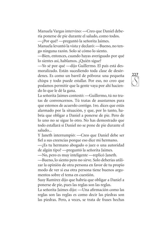 227
Manuela Vargas intervino: —Creo que Daniel debe-
ría ponerse de pie durante el saludo, como todos.
—¿Por qué? —preguntó la señorita Jaimes.
Manuela levantó la vista y declaró: —Bueno, no ten-
go ninguna razón. Solo sé cómo lo siento.
—Bien, entonces, cuando hayas averiguado por qué
lo sientes así, hablamos. ¿Quién sigue?
—Yo sé por qué —dijo Guillermo. El país está des-
moralizado. Están sucediendo toda clase de desór-
denes. Es como un barril de pólvora: una pequeña
chispa y todo puede estallar. Por eso, no creo que
podamos permitir que la gente vaya por ahí hacien-
do lo que le dé la gana.
La señorita Jaimes contestó: —Guillermo, tú no tra-
tas de convencernos. Tú tratas de asustarnos para
que estemos de acuerdo contigo. 1ro. dices que estás
alarmado por la situación, y que, por lo tanto, ha-
bría que obligar a Daniel a ponerse de pie. Pero de
lo uno no se sigue lo otro. No has demostrado que
todo estallará si Daniel no se pone de pie durante el
saludo...
Y Janeth interrumpió: —Creo que Daniel debe ser
fiel a sus creencias porque eso dice mi hermano.
—¿Es tu hermano abogado o juez o una autoridad
de algún tipo? —preguntó la señorita Jaimes.
—No, pero es muy inteligente —replicó Janeth.
—Bueno, lo siento pero no sirve. Solo deberías utili-
zar la opinión de otra persona en favor de tu propio
modo de ver si esa otra persona tiene buenos argu-
mentos sobre el tema en cuestión.
Susy Ramírez dijo que habría que obligar a Daniel a
ponerse de pie, pues las reglas son las reglas.
La señorita Jaimes dijo: —Una afirmación como las
reglas son las reglas es como decir las piedras son
las piedras. Pero, a veces, se trata de frases hechas
 