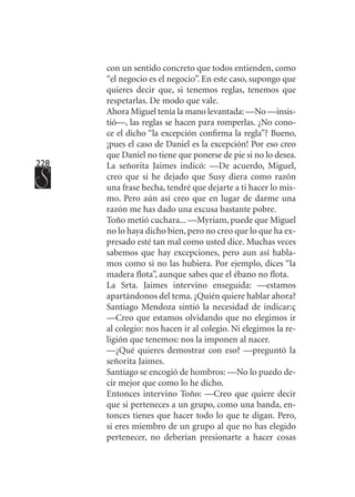228
con un sentido concreto que todos entienden, como
“el negocio es el negocio”. En este caso, supongo que
quieres decir que, si tenemos reglas, tenemos que
respetarlas. De modo que vale.
Ahora Miguel tenía la mano levantada: —No —insis-
tió—, las reglas se hacen para romperlas. ¿No cono-
ce el dicho “la excepción confirma la regla”? Bueno,
¡pues el caso de Daniel es la excepción! Por eso creo
que Daniel no tiene que ponerse de pie si no lo desea.
La señorita Jaimes indicó: —De acuerdo, Miguel,
creo que si he dejado que Susy diera como razón
una frase hecha, tendré que dejarte a ti hacer lo mis-
mo. Pero aún así creo que en lugar de darme una
razón me has dado una excusa bastante pobre.
Toño metió cuchara... —Myriam, puede que Miguel
no lo haya dicho bien, pero no creo que lo que ha ex-
presado esté tan mal como usted dice. Muchas veces
sabemos que hay excepciones, pero aun así habla-
mos como si no las hubiera. Por ejemplo, dices “la
madera flota”, aunque sabes que el ébano no flota.
La Srta. Jaimes intervino enseguida: —estamos
apartándonos del tema. ¿Quién quiere hablar ahora?
Santiago Mendoza sintió la necesidad de indicar:ç
—Creo que estamos olvidando que no elegimos ir
al colegio: nos hacen ir al colegio. Ni elegimos la re-
ligión que tenemos: nos la imponen al nacer.
—¿Qué quieres demostrar con eso? —preguntó la
señorita Jaimes.
Santiago se encogió de hombros: —No lo puedo de-
cir mejor que como lo he dicho.
Entonces intervino Toño: —Creo que quiere decir
que si perteneces a un grupo, como una banda, en-
tonces tienes que hacer todo lo que te digan. Pero,
si eres miembro de un grupo al que no has elegido
pertenecer, no deberían presionarte a hacer cosas
 
