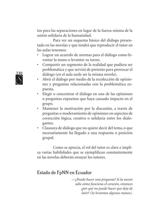 230
tos para las separaciones en lugar de la fuerza misma de la
unión solidaria de la humanidad.
Para ver un esquema básico del diálogo presen-
tado en las novelas y que tendrá que reproducir el tutor en
las aulas tenemos:
•	 Lograr un acuerdo de normas para el diálogo como le-
vantar la mano o levantar su turno.
•	 Compartir un segmento de la realidad que pudiera ser
problemática y que servirá de pretexto para provocar el
diálogo (en el aula suele ser la misma novela).
•	 Abrir el diálogo por medio de la recolección de opinio-
nes y preguntas relacionadas con la problemática ex-
puesta.
•	 Elegir o concentrar el diálogo en una de las opiniones
o preguntas expuestas que haya causado impacto en el
grupo.
• 	 Mantener la motivación por la discusión, a través de
preguntas o moderamiento de opiniones en aspectos de
corrección lógica, creativa o solidaria entre los dialo-
gantes.
•	 Clausura de diálogo que no quiere decir del tema, o que
necesariamente ha llegado a una respuesta o posición
grupal.
Como se aprecia, el rol del tutor es clave e impli-
ca varias habilidades que se ejemplifican constantemente
en las novelas deberán ensayar los tutores.
Estado de FpNN en Ecuador
—¿Puedo hacer una pregunta? Si la mente
sabe cómo funciona el corazón, entonces
¿por qué no puede hacer que deje de
latir? (Se levantan algunas manos).
 