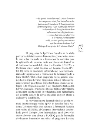 231
—Es que tú entendiste mal. Lo que la mente
hace es pensar cómo funciona el corazón,
pero el cerebro es el que le hace funcionar.
(Interrumpiendo y con cierto dejo irónico)
—Pero el que le hace funcionar debe
saber cómo hacerlo funcionar...
—¿Estás diciendo que el cerebro
es lo mismo que la mente?
—Sí, ¿o crees que hay una mente
que funciona sin el cerebro?
Diálogo de un grupo de 9 años en Quito4
.
El programa de FpNN en Ecuador se ha dado
por varias iniciativas más bien sueltas, y en ciertos casos
lo que se ha realizado es la formación de docentes para
la aplicación del mismo, tanto en educación formal en
el Instituto Nacional del Niño y la Familia (INNFA), la
Pontificia Universidad Católica del Ecuador-Quito (PU-
CE-Q) como en educación informal en el Centro Ecuato-
riano de Capacitación y Formación de Educadores de la
Calle (CECAFEC) se han preparado varios grupos quie-
nes han logrado llevar el programa a niñas y niños de va-
rias escuelas y guarderías; como también a jóvenes de co-
legios y de programas como el del muchacho trabajador.
En varios colegios tras varios años de realizar el programa
de manera institucional, lo redujeron a una herramienta
del docente dentro de ciertas materias que son afines al
diálogo y a la reflexión.
Es relevante en este desarrollo indicar que la pri-
mera institución que realizó FpNN en Ecuador fue la Aca-
demia Cotopaxi en los años ochenta; la formación nacional
que realizó el INNFA, el Congreso Internacional desarro-
llado por el Colegio Liceo Internacional en el 2001 y los
cursos abiertos que ofrece la PUCE-Q para la formación
de docentes interesados en aplicar el programa. La tarea
 