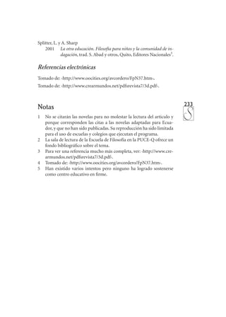 233
Splitter, L. y A. Sharp
	 2001 	 La otra educación. Filosofía para niños y la comunidad de in­
dagación, trad. S. Abad y otros, Quito, Editores Nacionales3
.
Referencias electrónicas
Tomado de: ‹http://www.oocities.org/avcordero/FpN37.htm›.
Tomado de: ‹http://www.crearmundos.net/pdfsrevista7/3d.pdf›.
Notas
1	 No se citarán las novelas para no molestar la lectura del artículo y
porque corresponden las citas a las novelas adaptadas para Ecua-
dor, y que no han sido publicadas. Su reproducción ha sido limitada
para el uso de escuelas y colegios que ejecutan el programa.
2	 La sala de lectura de la Escuela de Filosofía en la PUCE-Q ofrece un
fondo bibliográfico sobre el tema.
3	 Para ver una referencia mucho más completa, ver: ‹http://www.cre-
armundos.net/pdfsrevista7/3d.pdf›.
4	 Tomado de: ‹http://www.oocities.org/avcordero/FpN37.htm›.
5	 Han existido varios intentos pero ninguno ha logrado sostenerse
como centro educativo en firme.

 