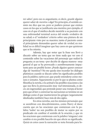 212
rer saber’, pero eso es angustiante, es decir, ¿puede alguien
querer saber de mentira-s algo? En principio, el sentido co-
mún me dice que no, pero se pudiera pensar que existen
casos en los que se justificaría una mentira; por ejemplo, el
caso en el que el médico decide mentirle a su paciente con
una enfermedad terminal acerca del estado verdadero de
su salud; o el ‘verdadero’ criterio sobre una pintura de un
principiante visto por su maestro; tanto el paciente como
el principiante demandan querer saber de verdad, en rea-
lidad no es difícil imaginar que hay casos en que quisieran
que se les mienta.
Además, hay que notar que la frase nos llevó a
discutir sobre un tema que no tiene nada que ver con el
contenido sobre las vacaciones del personaje que realizó la
pregunta; es un tema –por decirlo de alguna manera– muy
general el que se ha provocado y asombrosamente impac-
tante para un posible lector: ¿Puede alguien querer conocer
algo de ‘mentiras’? No me queda sino recordar los diálogos
platónicos cuando se discute sobre los significados posibles
para la palabra sōphrosynē, que puede entenderse como me-
sura o sensatez. Seguramente es por lo que se plantea como
filosófica la novela, o la actitud o las posibles reacciones a las
que nos lleva la provocación muy mal intensionada, es de-
cir, sin ingenuidad, que pretende poner una trampa al lector
para que al leer o conversar las narraciones se termine en un
diálogo como el que mantuvieron los griegos (seguramente
idealizados también) hace más de dos siglos.
En otras novelas, son los mismos personajes que
se asombran con descubrimientos, como Harry al darse
cuenta que en las oraciones que comienzan con la pa-
labra ‘todos’ no son posibles de mutar su sujeto por su
predicado sin cambiar el sentido de la oración, y que en
las oraciones que comienzan con la palabra ‘ninguno’, este
cambio sí era posible hacerlo sin que afecte su significado.
Quizá en estos casos la narración se nota forzada para lo-
 