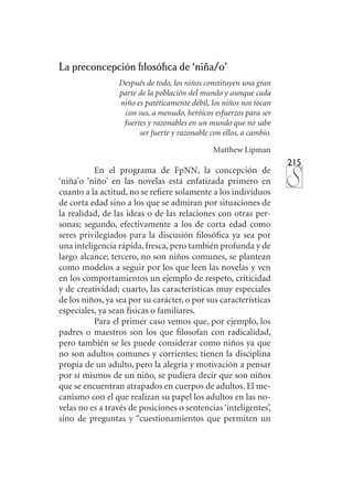 215
La preconcepción filosófica de ‘niña/o’
Después de todo, los niños constituyen una gran
parte de la población del mundo y aunque cada
niño es patéticamente débil, los niños nos tocan
con sus, a menudo, heróicos esfuerzos para ser
fuertes y razonables en un mundo que no sabe
ser fuerte y razonable con ellos, a cambio.
Matthew Lipman
En el programa de FpNN, la concepción de
‘niña’o ‘niño’ en las novelas está enfatizada primero en
cuanto a la actitud, no se refiere solamente a los individuos
de corta edad sino a los que se admiran por situaciones de
la realidad, de las ideas o de las relaciones con otras per-
sonas; segundo, efectivamente a los de corta edad como
seres privilegiados para la discusión filosófica ya sea por
una inteligencia rápida, fresca, pero también profunda y de
largo alcance; tercero, no son niños comunes, se plantean
como modelos a seguir por los que leen las novelas y ven
en los comportamientos un ejemplo de respeto, criticidad
y de creatividad; cuarto, las características muy especiales
de los niños, ya sea por su carácter, o por sus características
especiales, ya sean físicas o familiares.
Para el primer caso vemos que, por ejemplo, los
padres o maestros son los que filosofan con radicalidad,
pero también se les puede considerar como niños ya que
no son adultos comunes y corrientes; tienen la disciplina
propia de un adulto, pero la alegría y motivación a pensar
por sí mismos de un niño, se pudiera decir que son niños
que se encuentran atrapados en cuerpos de adultos. El me-
canismo con el que realizan su papel los adultos en las no-
velas no es a través de posiciones o sentencias ‘inteligentes’,
sino de preguntas y “cuestionamientos que permiten un
 