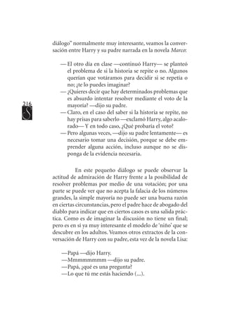216
diálogo” normalmente muy interesante, veamos la conver-
sación entre Harry y su padre narrada en la novela Marco:
—	El otro día en clase —continuó Harry— se planteó
el problema de si la historia se repite o no. Algunos
querían que votáramos para decidir si se repetía o
no; ¿te lo puedes imaginar?
—	¿Quieres decir que hay determinados problemas que
es absurdo intentar resolver mediante el voto de la
mayoría? —dijo su padre.
—	Claro, en el caso del saber si la historia se repite, no
hay prisas para saberlo —exclamó Harry, algo acalo-
rado— Y en todo caso, ¿Qué probaría el voto?
—	Pero algunas veces, —dijo su padre lentamente— es
necesario tomar una decisión, porque se debe em-
prender alguna acción, incluso aunque no se dis-
ponga de la evidencia necesaria.
En este pequeño diálogo se puede observar la
actitud de admiración de Harry frente a la posibilidad de
resolver problemas por medio de una votación; por una
parte se puede ver que no acepta la falacia de los números
grandes, la simple mayoría no puede ser una buena razón
en ciertas circunstancias, pero el padre hace de abogado del
diablo para indicar que en ciertos casos es una salida prác-
tica. Como es de imaginar la discusión no tiene un final;
pero es en sí ya muy interesante el modelo de ‘niño’ que se
descubre en los adultos. Veamos otros extractos de la con-
versación de Harry con su padre, esta vez de la novela Lisa:
—	Papá —dijo Harry.
—	Mmmmmmmm —dijo su padre.
—	Papá, ¿qué es una pregunta?
—	Lo que tú me estás haciendo (...).
 