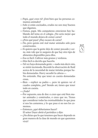 217
—	Papá, ¿qué crees tú? ¿Está bien que las personas co-
mamos animales?
—	Solo si están cocinados, crudos no son muy buenos
que digamos.
—	Vamos, papá. Mis compañeros estuvieron hoy ha-
blando del tema en el colegio. ¿No sería mejor que
todo el mundo dejara de comer carne?
—	¿Pero qué pasa? ¿Hay escasez de carne?
—	No, pero quizás esté mal matar animales solo para
comérnoslos.
—	Si quieres que la gente deje de comer pescado y car-
ne, más vale que te asegures de que hay otro tipo de
alimentos disponibles para ellos.
—	Eso es fácil. Cultivar más granos y verduras.
—	Más fácil es decirlo que hacerlo.
—	Tal vez haya demasiada gente —nada más decir esto,
se sintió incómodo. Recordó la observación de Raúl
acerca de la necesidad de matar tórtolas porque ha-
bía demasiadas. Harry sacudió la cabeza—.
	 No entiendo. Hay que tener en cuenta demasiadas
cosas.
—	Bien —replicó su padre—, pero tú quieres ver el
cuadro completo, ¿no? Siendo así, tienes que tener
todo en cuenta.
—	¿Todo?
—	Por supuesto, una de dos: o crees que está bien ma-
tar animales y comérselos, o crees que no. Tienes
que considerar todas las eventualidades: lo que pasa
si nos los comemos, y lo que pasa si no nos los co-
memos.
—	Entonces, ¿qué deberíamos hacer?
	 El señor Dayer abrió el periódico y dijo:
—	¿No dirías que lo que tenemos que hacer depende en
gran manera de la clase de mundo en que queremos
vivir?
 