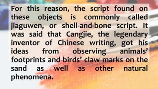 For this reason, the script found on
these objects is commonly called
jiaguwen, or shell-and-bone script. It
was said that Cangjie, the legendary
inventor of Chinese writing, got his
ideas from observing animals’
footprints and birds’ claw marks on the
sand as well as other natural
phenomena.
 