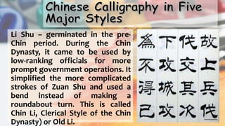 Li Shu – germinated in the pre-
Chin period. During the Chin
Dynasty, it came to be used by
low-ranking officials for more
prompt government operations. It
simplified the more complicated
strokes of Zuan Shu and used a
bend instead of making a
roundabout turn. This is called
Chin Li, Clerical Style of the Chin
Dynasty) or Old Li.
 