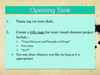 Opening Task
1.      Name tag on your desk.

2.      Create a title page for your visual element project
        Include...
           “Visual Elements and Principles of Design”
           Your name
           “Art 9”
      You may draw whatever you like (as long as it is
        appropriate)
 