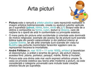 Arta picturi

• Pictura este o ramură a artelor plastice care reprezintă realitatea în
  imagini artistice bidimensionale, create cu ajutorul culorilor aplicate
  pe o suprafață (pânză, hârtie, lemn, sticlă etc.).[1] Scopul este de a
  obține o compoziție cu forme, culori, texturi și desene, care dă
  naștere la o operă de artă în conformitate cu principiile estetice.
• O mare parte din pictura artei occidentale și orientale este dominată
  de motive religioase; exemple ale acestui tip de pictură sunt scenele
  biblice luate din pereții catacombelor și din plafonul interior al
  Capelei Sixtine, iar ale artei orientale sunt scenele din viața lui
  Buddha sau picturile mormintelor faraonilor egipteni care au
  reprezentat trecerea la imortalitate.
• André Félibien (n. mai 1619 – 11 iunie 1695), arhitect și teoretician
  al clasicismului, a arătat o ierarhie de genuri, ale picturii clasice,
  acestea fiind „istoria, portretul, peisajul, mările, florile și fructele”.
• Pictura este una dintre cele mai vechi expresii artistice umane. În
  ceea ce privește estetica sau teoria artei moderne a picturii, ea este
  considerată o categorie universală care include toate creațiile
  artistice făcute pe suprafețe.
 