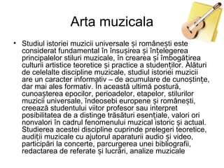 Arta muzicala
• Studiul istoriei muzicii universale și românești este
  considerat fundamental în însușirea și înțelegerea
  principalelor stiluri muzicale, în crearea și îmbogățirea
  culturii artistice teoretice și practice a studenților. Alături
  de celelalte discipline muzicale, studiul istoriei muzicii
  are un caracter informativ – de acumulare de cunoștințe,
  dar mai ales formativ. În această ultimă postură,
  cunoașterea epocilor, perioadelor, etapelor, stilurilor
  muzicii universale, îndeosebi europene și românești,
  creează studentului viitor profesor sau interpret
  posibilitatea de a distinge trăsături esențiale, valori ori
  nonvalori în cadrul fenomenului muzical istoric și actual.
  Studierea acestei discipline cuprinde prelegeri teoretice,
  audiții muzicale cu ajutorul aparaturii audio și video,
  participări la concerte, parcurgerea unei bibliografii,
  redactarea de referate și lucrări, analize muzicale
 