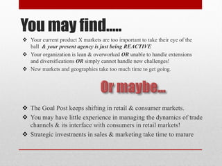 You may find…..
 Your current product X markets are too important to take their eye of the
ball & your present agency is just being REACTIVE
 Your organization is lean & overworked OR unable to handle extensions
and diversifications OR simply cannot handle new challenges!
 New markets and geographies take too much time to get going.
 The Goal Post keeps shifting in retail & consumer markets.
 You may have little experience in managing the dynamics of trade
channels & its interface with consumers in retail markets!
 Strategic investments in sales & marketing take time to mature
 