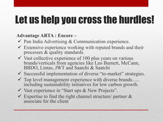 Let us help you cross the hurdles!
Advantage ARTA : Encore –
 Pan India Advertising & Communication experience.
 Extensive experience working with reputed brands and their
processes & quality standards.
 Vast collective experience of 100 plus years on various
brands/verticals from agencies like Leo Burnett, McCann,
BBDO, Lintas, JWT and Saatchi & Saatchi
 Successful implementation of diverse “to-market” strategies.
 Top level management experience with diverse brands…..
including sustainability initiatives for low carbon growth.
 Vast experience in “Start ups & New Projects”.
 Expertise to find the right channel structure/ partner &
associate for the client
 