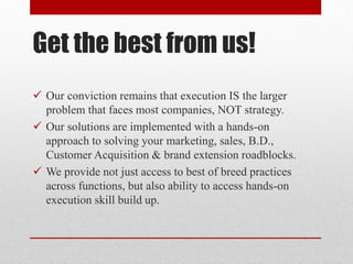 Get the best from us!
 Our conviction remains that execution IS the larger
problem that faces most companies, NOT strategy.
 Our solutions are implemented with a hands-on
approach to solving your marketing, sales, B.D.,
Customer Acquisition & brand extension roadblocks.
 We provide not just access to best of breed practices
across functions, but also ability to access hands-on
execution skill build up.
 
