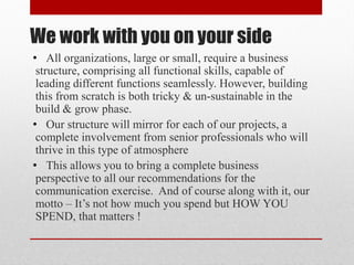 We work with you on your side
• All organizations, large or small, require a business
structure, comprising all functional skills, capable of
leading different functions seamlessly. However, building
this from scratch is both tricky & un-sustainable in the
build & grow phase.
• Our structure will mirror for each of our projects, a
complete involvement from senior professionals who will
thrive in this type of atmosphere
• This allows you to bring a complete business
perspective to all our recommendations for the
communication exercise. And of course along with it, our
motto – It’s not how much you spend but HOW YOU
SPEND, that matters !
 