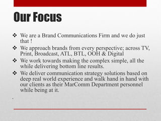 Our Focus
 We are a Brand Communications Firm and we do just
that !
 We approach brands from every perspective; across TV,
Print, Broadcast, ATL, BTL, OOH & Digital
 We work towards making the complex simple, all the
while delivering bottom line results.
 We deliver communication strategy solutions based on
deep real world experience and walk hand in hand with
our clients as their MarComm Department personnel
while being at it.
.
 