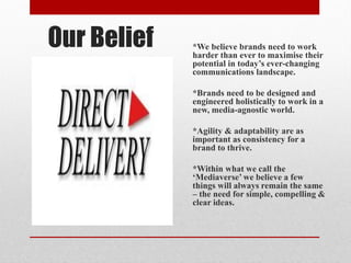 Our Belief *We believe brands need to work
harder than ever to maximise their
potential in today’s ever-changing
communications landscape.
*Brands need to be designed and
engineered holistically to work in a
new, media-agnostic world.
*Agility & adaptability are as
important as consistency for a
brand to thrive.
*Within what we call the
‘Mediaverse’ we believe a few
things will always remain the same
– the need for simple, compelling &
clear ideas.
 