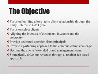 The Objective
Focus on building a long- term client relationship through the
Early Enterprise Life Cycle.
Focus on select clients
Aligning the interests of customers, investors and the
enterprise.
Provide dedicated attention from principals
Provide a partnering approach to the communication challenge
Become the clients’ extended brand management team.
Strategically drive our revenues through a retainer fee based
approach.
 